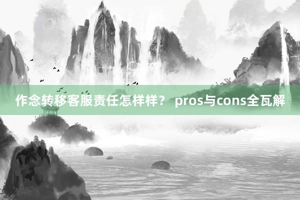 作念转移客服责任怎样样？ pros与cons全瓦解